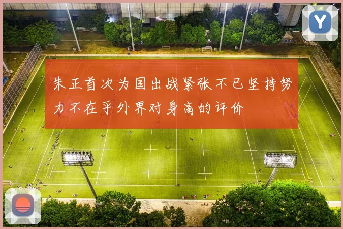 朱正首次为国出战紧张不已坚持努力不在乎外界对身高的评价