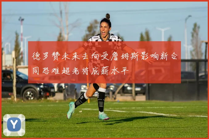 德罗赞未来去向受詹姆斯影响新合同恐难超老将底薪水平
