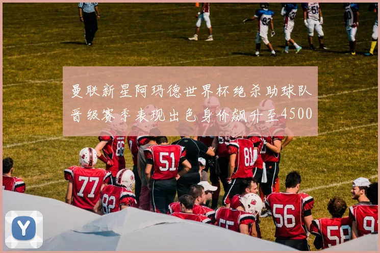 曼联新星阿玛德世界杯绝杀助球队晋级赛季表现出色身价飙升至4500万欧