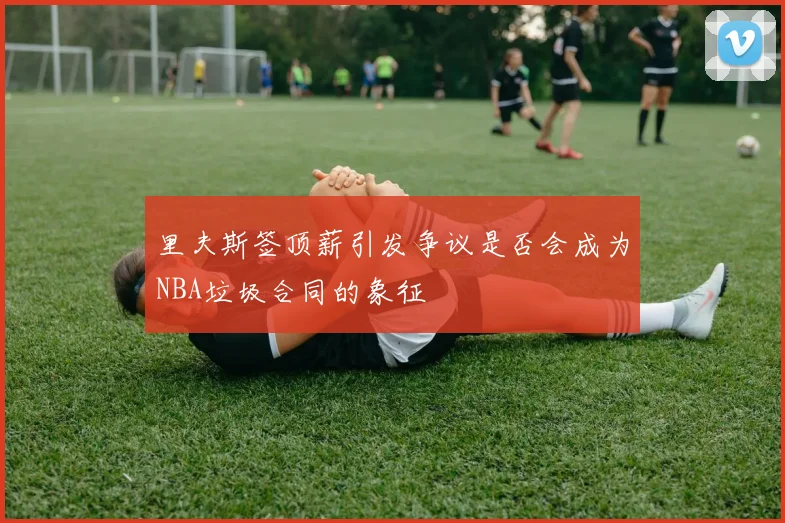 里夫斯签顶薪引发争议是否会成为NBA垃圾合同的象征