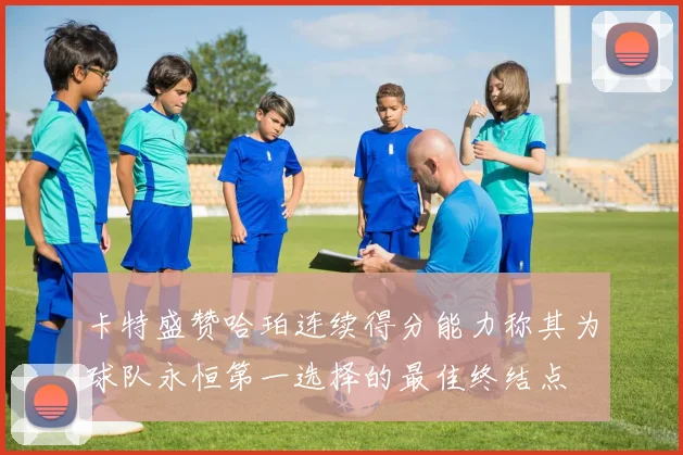 卡特盛赞哈珀连续得分能力称其为球队永恒第一选择的最佳终结点
