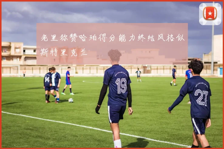 老里称赞哈珀得分能力终结风格似斯特里克兰
