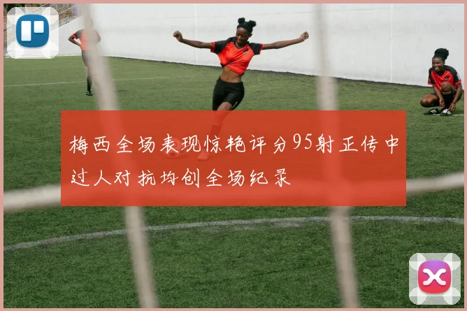 梅西全场表现惊艳评分95射正传中过人对抗均创全场纪录