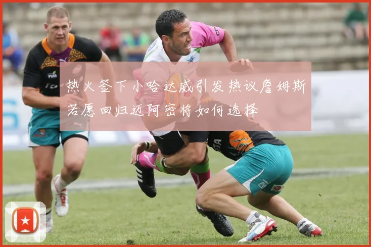 热火签下小哈达威引发热议詹姆斯若愿回归迈阿密将如何选择