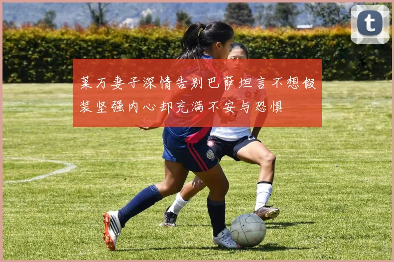 莱万妻子深情告别巴萨坦言不想假装坚强内心却充满不安与恐惧