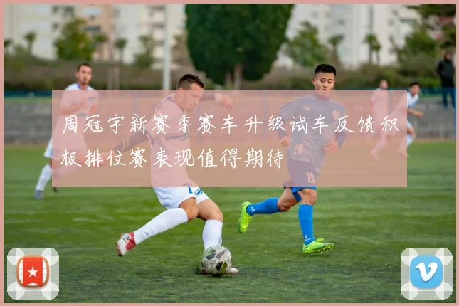 周冠宇新赛季赛车升级试车反馈积极排位赛表现值得期待