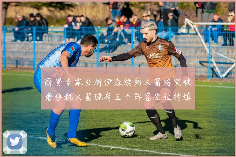 薪资专家分析伊森续约火箭将突破奢侈税火箭现有五个阵容空位待填补