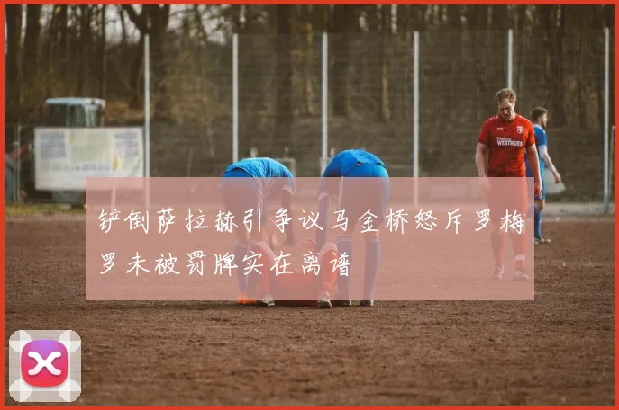 铲倒萨拉赫引争议马金桥怒斥罗梅罗未被罚牌实在离谱