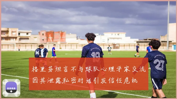 格里芬坦言不与球队心理学家交流因其泄露私密对话引发信任危机