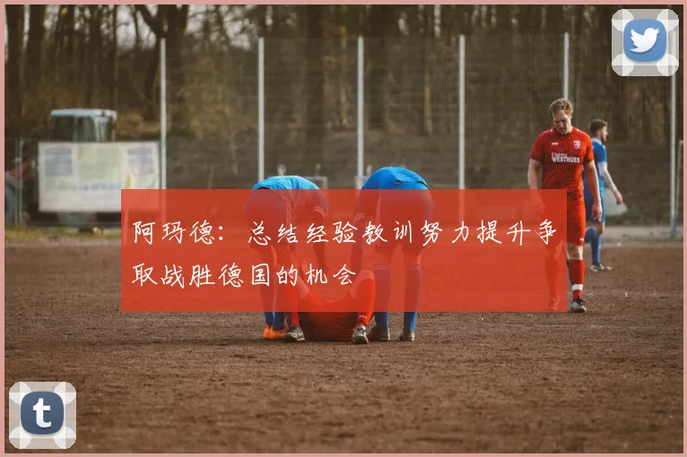 阿玛德：总结经验教训努力提升争取战胜德国的机会