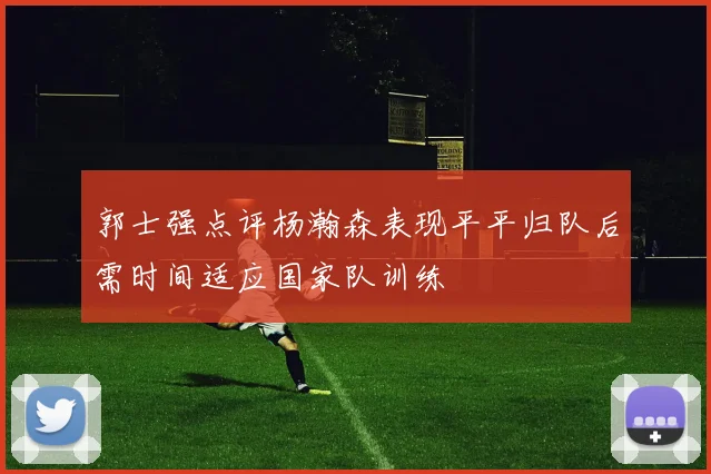 郭士强点评杨瀚森表现平平归队后需时间适应国家队训练