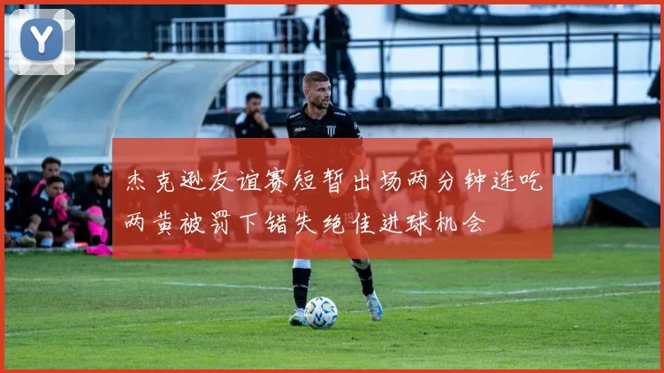 杰克逊友谊赛短暂出场两分钟连吃两黄被罚下错失绝佳进球机会